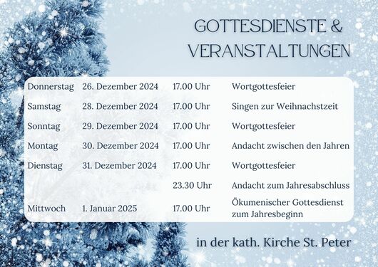 Gottesdienste und Veranstaltungen zur Weihnachtszeit in St. Peter: Wortgottesfeier am 26.12.24 um 17 Uhr, Singen zur Weihnachtszeit am 28.12.24 um 17 Uhr, Wortgottesfeier am 29.12.24 um 17 Uhr, Andacht zwischen den Jahren am 30.12.24 um 17 Uhr, Wortgottesfeier am 31.12.24 um 17 Uhr, Andacht zum Jahresabschluss am 31.12.24 um 23.30 Uhr, kumenischer Gottesdienst zum Jahresbeginn am 1.1.25 um 17 Uhr